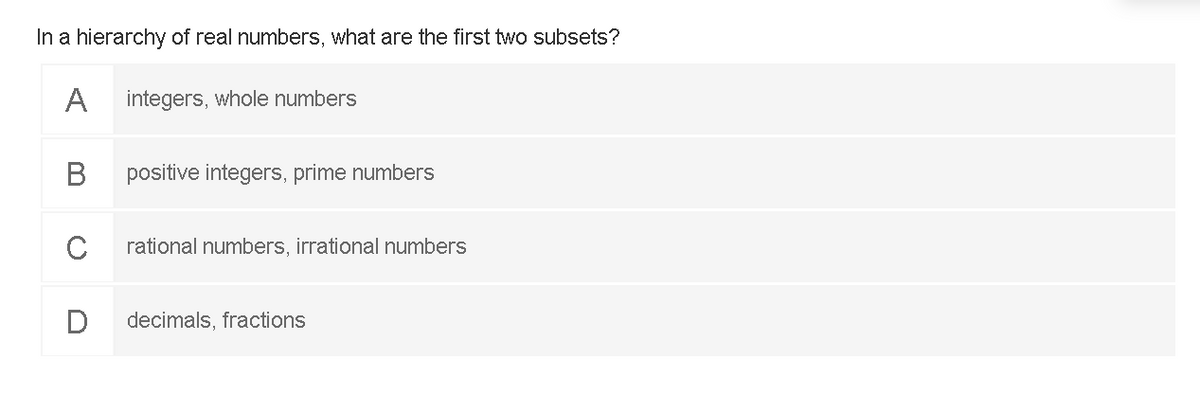 In a hierarchy of real numbers, what are the first two subsets?
A
integers, whole numbers
positive integers, prime numbers
C
rational numbers, irrational numbers
decimals, fractions
