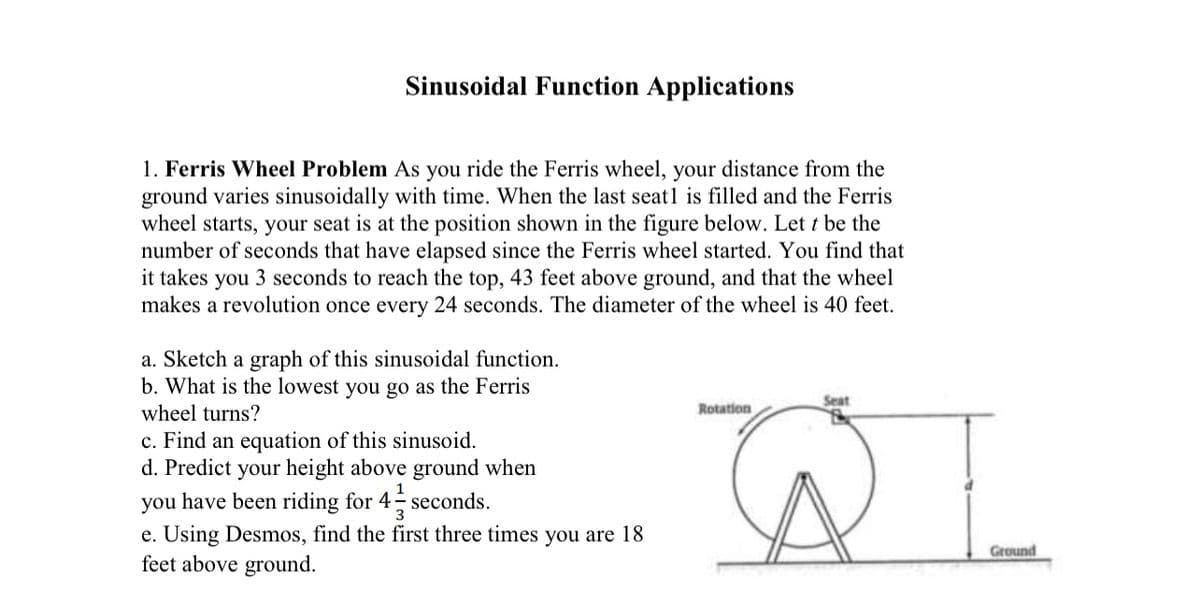 **Sinusoidal Function Applications**

**1. Ferris Wheel Problem**
As you ride the Ferris wheel, your distance from the ground varies sinusoidally with time. When the last seat is filled and the Ferris wheel starts, your seat is at the position shown in the figure below. Let \( t \) be the number of seconds that have elapsed since the Ferris wheel started. You find that it takes you 3 seconds to reach the top, 43 feet above the ground, and that the wheel makes a revolution once every 24 seconds. The diameter of the wheel is 40 feet.

**Questions:**

a. Sketch a graph of this sinusoidal function.  
b. What is the lowest you go as the Ferris wheel turns?  
c. Find an equation of this sinusoid.  
d. Predict your height above the ground when you have been riding for \( 4 \frac{1}{3} \) seconds.  
e. Using Desmos, find the first three times you are 18 feet above ground.  

**Explanation of the Diagram:**

The diagram depicts a Ferris wheel with a labeled seat at the top. The diagram shows the Ferris wheel's rotation direction and highlights the seat's distance from the ground (represented by \( d \)). 

**Key Points from the Diagram:**

- The Ferris wheel has a diameter of 40 feet, so its radius is 20 feet.
- The Ferris wheel completes one full revolution every 24 seconds.
- The maximum height above the ground is 43 feet.

These details will assist in answering the above questions and help you understand how to model the Ferris wheel's motion using a sinusoidal function. 

For a detailed step-by-step solution to each question, please visit our educational resources or use the provided tools like Desmos to visualize and solve the problems interactively.