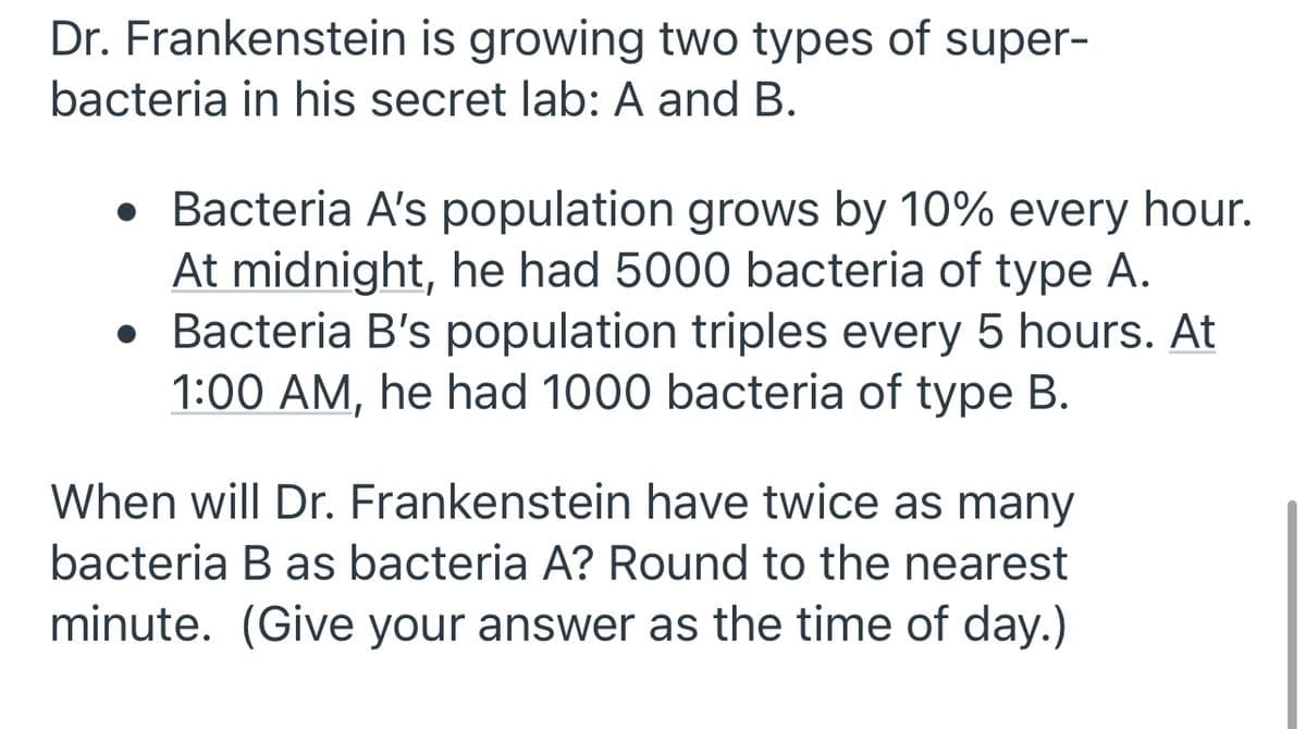 **Dr. Frankenstein's Super-Bacteria Growth Rates**

Dr. Frankenstein is growing two types of super-bacteria in his secret lab: A and B. Here are the details about their population growth:

1. **Bacteria A**:
   - Growth Rate: The population grows by 10% every hour.
   - Initial Count: At midnight, there are 5000 bacteria of type A.

2. **Bacteria B**:
   - Growth Rate: The population triples every 5 hours.
   - Initial Count: At 1:00 AM, there are 1000 bacteria of type B.

**Question**:
When will Dr. Frankenstein have twice as many bacteria B as bacteria A? Provide your answer rounded to the nearest minute and as a time of day.

**Hint**: You may need to use logarithmic and exponential functions to solve this problem accurately.
