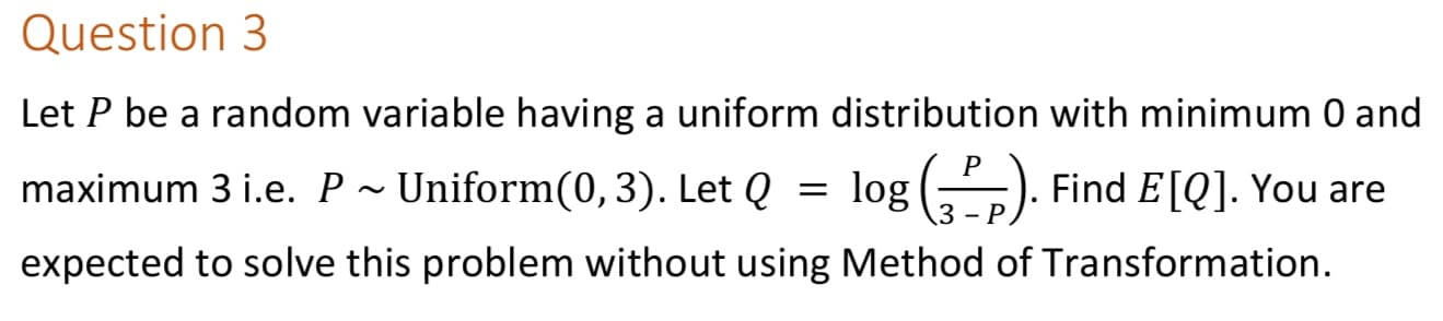 Question 3
Let P be a random variable having a uniform distribution with minimum 0 and
maximum 3 i.e. P ~ Uniform(0,3). Let Q
= log (,). Find E[Q]. You are
- P
expected to solve this problem without using Method of Transformation.
