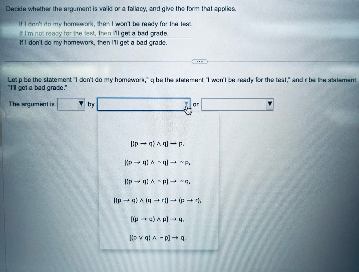 Decide whether the argument is valid or a fallacy, and give the form that applies.
If I don't do my homework, then I won't be ready for the test.
If I'm not ready for the test, then I'll get a bad grade.
If I don't do my homework, then I'll get a bad grade.
Let p be the statement "I don't do my homework," q be the statement "I won't be ready for the test," and r be the statement
"I'll get a bad grade."
The argument is
by
[(pq) q] → p,
[(pq) ^-q] → ~p,
[(pq)-p] → ~q,
...
[(pq) Ap] → 9,
[(pq) (qr)] → (pr),
[(pv q) p] → 9,
or