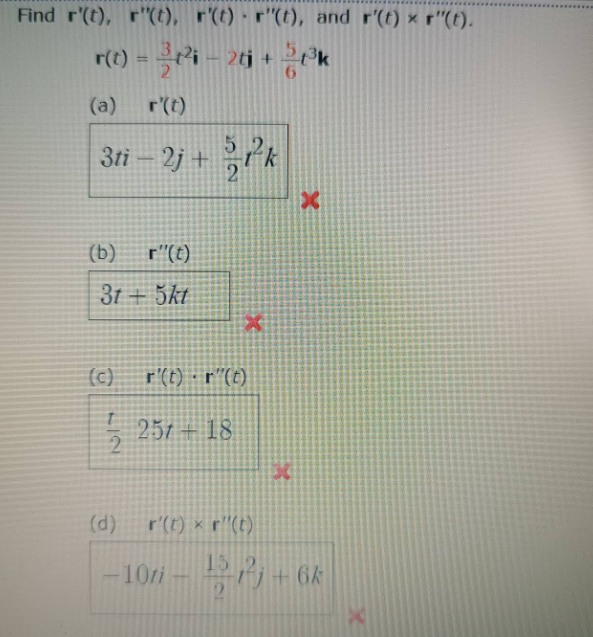 Find r'(t), r"(t), r'(t) · r"(t), and r'(t) x r"(t).
r(1) = i – 26j +
%3D
(a)
r(t)
3ti- 2j +
2
k
(b)
r"(t)
31 + 5kt
(c)
r'(t) · r"(t)
257 + 18.
(d)
r'(t) x r"(t)
15
-10i - -6k
21
