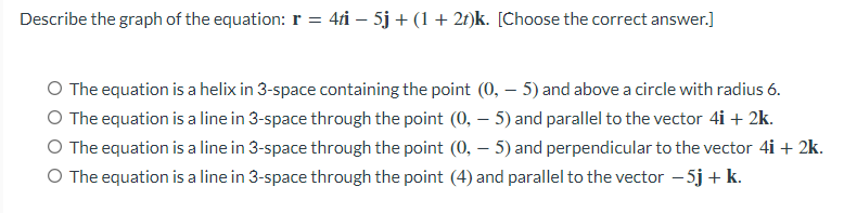 Describe the graph of the equation: r = 4ti – 5j + (1 + 2t)k. [Choose the correct answer.]
O The equation is a helix in 3-space containing the point (0, – 5) and above a circle with radius 6.
O The equation is a line in 3-space through the point (0, – 5) and parallel to the vector 4i + 2k.
O The equation is a line in 3-space through the point (0, – 5) and perpendicular to the vector 4i + 2k.
O The equation is a line in 3-space through the point (4) and parallel to the vector – 5j + k.
