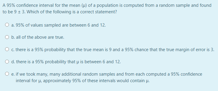 A 95% confidence interval for the mean (u) of a population is computed from a random sample and found
to be 9 + 3. Which of the following is a correct statement?
O a. 95% of values sampled are between 6 and 12.
O b. all of the above are true.
O c. there is a 95% probability that the true mean is 9 and a 95% chance that the true margin of error is 3.
O d. there is a 95% probability that µ is between 6 and 12.
O e. if we took many, many additional random samples and from each computed a 95% confidence
е.
interval for u, approximately 95% of these intervals would contain µ.
