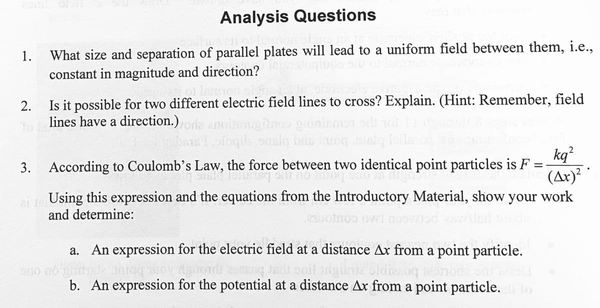 Analysis Questions
sostine alim Jumpan St., na
What size and separation of parallel plates will lead to a uniform field between them, i.e.,
constant in magnitude and direction?
of lemon alsmede
obcipols vins
2.
Is it possible for two different electric field lines to cross? Explain. (Hint: Remember, field
lines have a direction.)
enoitsuginos
sfoqib saslą bus imoq
3. According to Coulomb's Law, the force between two identical point particles is F
to og tom usqu to go in
=
152
1.
2
kq²
(Ax)² ·
2
ein Using this expression and the equations from the Introductory Material, show your work
and determine:
21
a. An expression for the electric field at a distance Ax from a point particle.
Aghouli 2012 Jadi soll siga oldizsoq tesnode odsv
no no
Ontog
b. An expression for the potential at a distance Ax from a point particle.