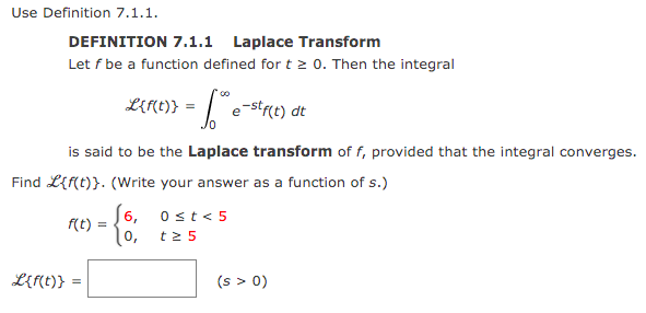 Use Definition 7.1.1.
DEFINITION 7.1.1 Laplace Transform
Let f be a function defined for t 2 0. Then the integral
LERC)} = |e-strct) dt
is said to be the Laplace transform of f, provided that the integral converges.
Find L{f(t)}. (Write your answer as a function of s.)
[6, 0st<5
f(t) =
t2 5
L{f(t)}
(s > 0)
