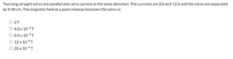 Two long straight wires are parallel and carry current in the same direction. The currents are 8.0 and 12 A and the wires are separated
by 0.40 cm. The magnetic field at a point midway between the wires is:
O OT
O 4.0 x 10-4 T
8.0 x 10-4 T
O 12 x 10-4 T
О 20 х 10-4т
