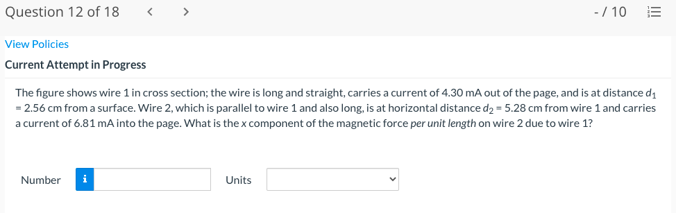 Question 12 of 18
< >
-/ 10
View Policies
Current Attempt in Progress
The figure shows wire 1 in cross section; the wire is long and straight, carries a current of 4.30 mA out of the page, and is at distance d1
= 2.56 cm from a surface. Wire 2, which is parallel to wire 1 and also long, is at horizontal distance d2 = 5.28 cm from wire 1 and carries
a current of 6.81 mA into the page. What is the x component of the magnetic force per unit length on wire 2 due to wire 1?
Number
i
Units
