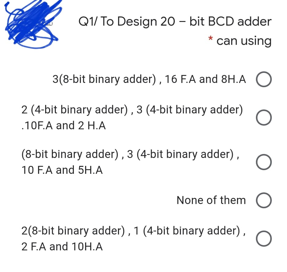 Q1/ To Design 20 – bit BCD adder
can using
3(8-bit binary adder), 16 F.A and 8H.A O
2 (4-bit binary adder) , 3 (4-bit binary adder)
.10F.A and 2 H.A
(8-bit binary adder) , 3 (4-bit binary adder),
10 F.A and 5H.A
None of them
2(8-bit binary adder), 1 (4-bit binary adder),
2 F.A and 10H.A
