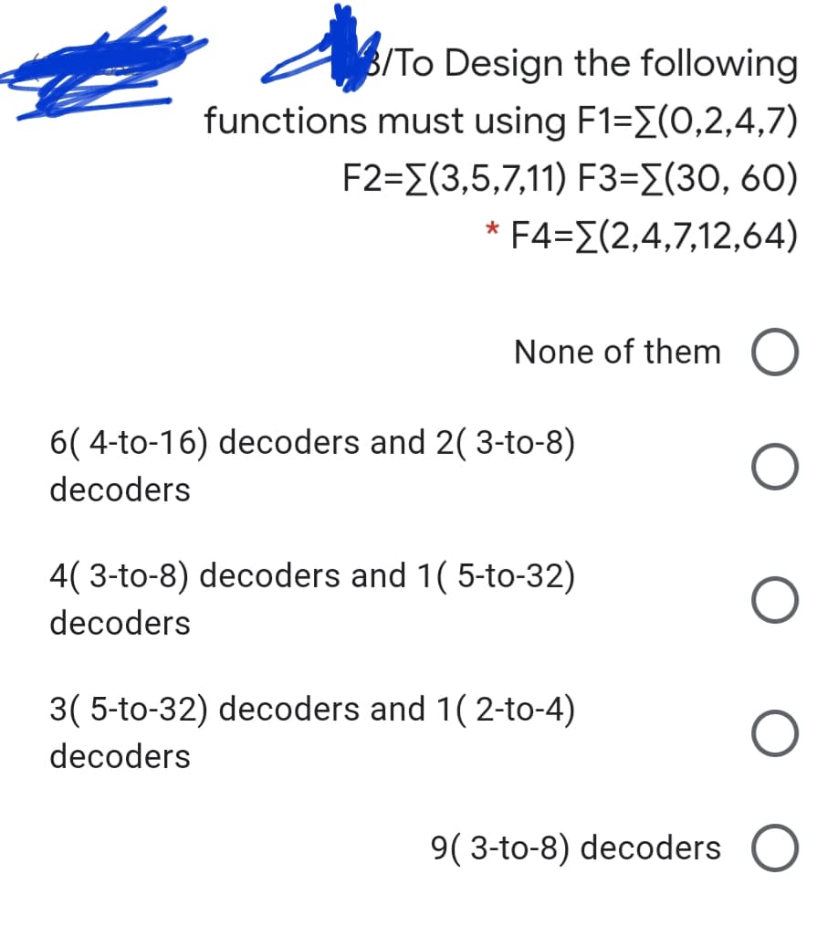 B/To Design the following
functions must using F1=E(O,2,4,7)
F2-Σ(3,5,7,1 1) F3-Σ(30, 60)
F4=E(2,4,7,12,64)
None of them
6( 4-to-16) decoders and 2( 3-to-8)
decoders
4( 3-to-8) decoders and 1( 5-to-32)
decoders
3( 5-to-32) decoders and 1( 2-to-4)
decoders
9( 3-to-8) decoders
