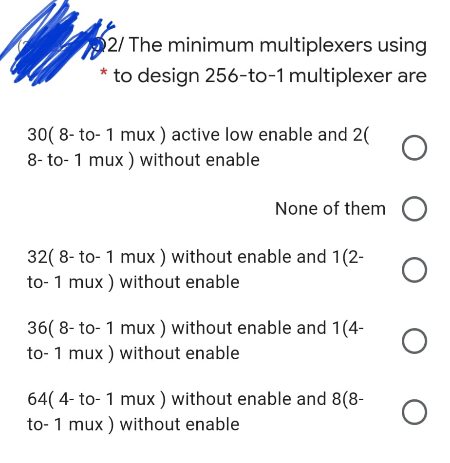 2/ The minimum multiplexers using
* to design 256-to-1 multiplexer are
30( 8- to- 1 mux ) active low enable and 2(
8- to- 1 mux ) without enable
None of them O
32( 8- to- 1 mux ) without enable and 1(2-
to- 1 mux ) without enable
36( 8- to- 1 mux ) without enable and 1(4-
to- 1 mux ) without enable
64( 4- to- 1 mux ) without enable and 8(8-
to- 1 mux ) without enable
