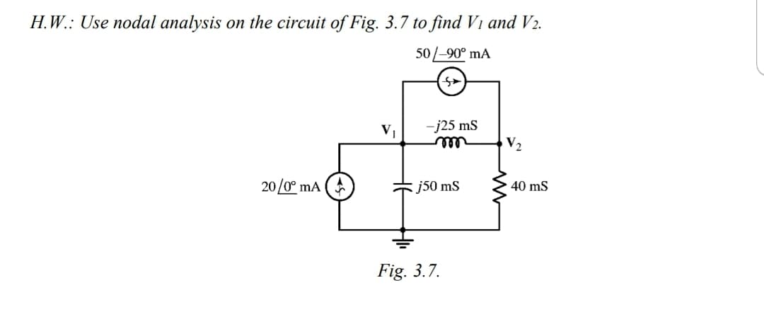 H.W.: Use nodal analysis on the circuit of Fig. 3.7 to find V1 and V2.
50/-90° mA
V
-j25 ms
V2
ell
20/0° mA
j50 mS
40 ms
Fig. 3.7.
