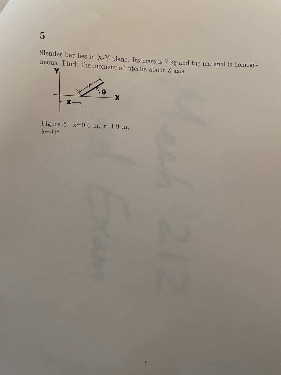 Slender bar lies in X-Y plane. Its mass is 7 kg and the material is homoge-
neous. Find: the moment of intertia about Z axis.
Figure 5: x=0.4 m, r=1.9 m,
0=41°
Mech 212
