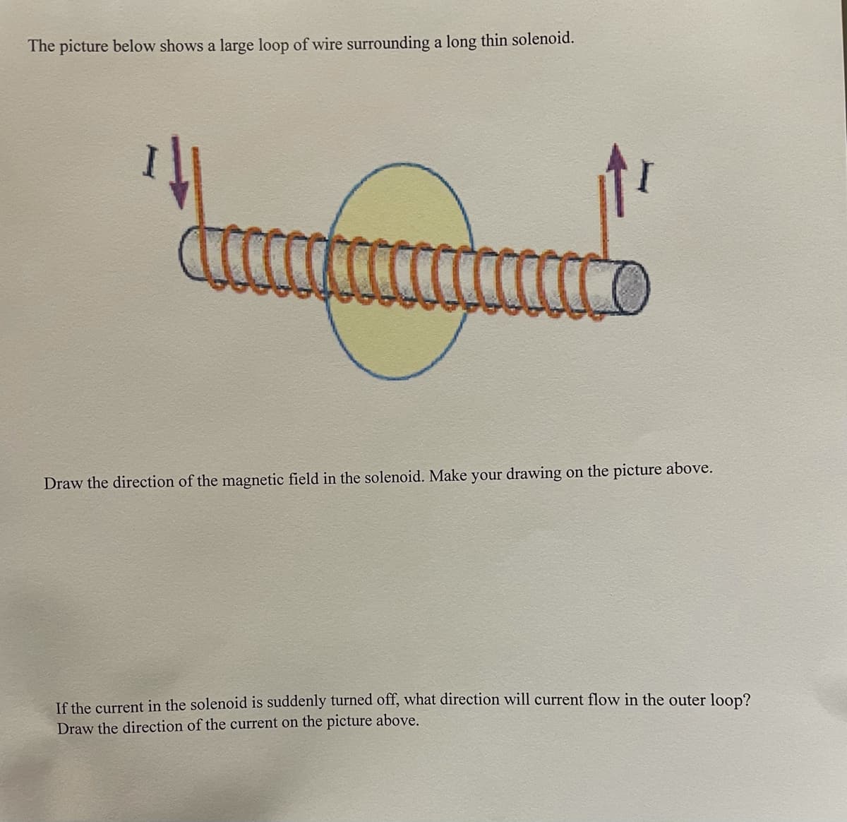 The picture below shows a large loop of wire surrounding a long thin solenoid.
Draw the direction of the magnetic field in the solenoid. Make your drawing on the picture above.
If the current in the solenoid is suddenly turned off, what direction will current flow in the outer loop?
Draw the direction of the current on the picture above.
