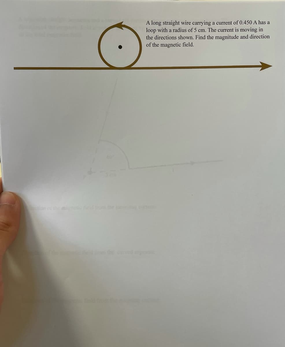 A long straight wire carrying a current of 0.450 A has a
loop with a radius of 5 cm. The current is moving in
the directions shown. Find the magnitude and direction
of the magnetic field.
ection o thmneto fieldd r e i cuent
the the
