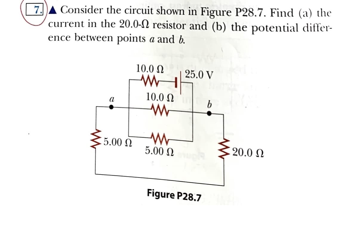 Consider the circuit shown in Figure P28.7. Find (a) the
7.
current in the 20.0-N resistor and (b) the potential differ-
ence between points a and b.
10.0 N
25.0 V
10.0 N
a
5.00 N
5.00 N
20.0 N
Figure P28.7
