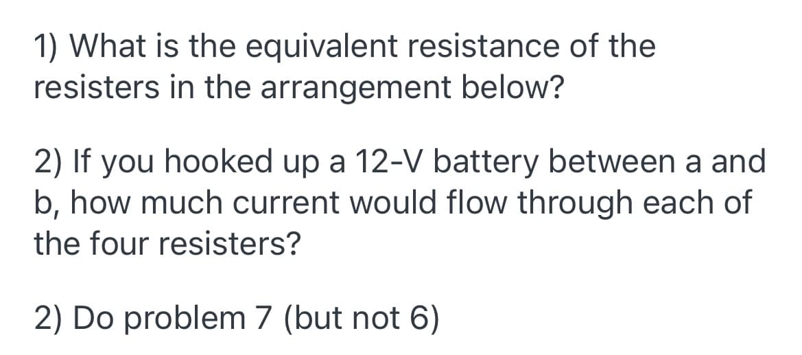 1) What is the equivalent resistance of the
resisters in the arrangement below?
2) If you hooked up a 12-V battery between a and
b, how much current would flow through each of
the four resisters?
2) Do problem 7 (but not 6)
