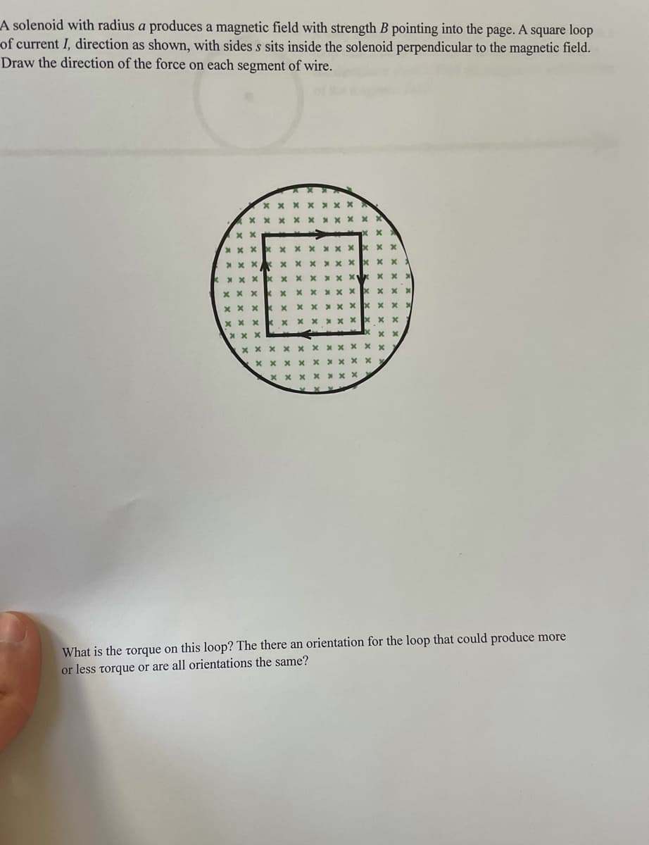 A solenoid with radius a produces a magnetic field with strength B pointing into the page. A square loop
of current I, direction as shown, with sides s sits inside the solenoid perpendicular to the magnetic field.
Draw the direction of the force on each segment of wire.
X x x X
* x X x
kx x XX
x x x X X
x x x
X x x XC
x x x x X
x x x
xxx
xxx
What is the torque on this loop? The there an orientation for the loop that could produce more
or less torque or are all orientations the same?
