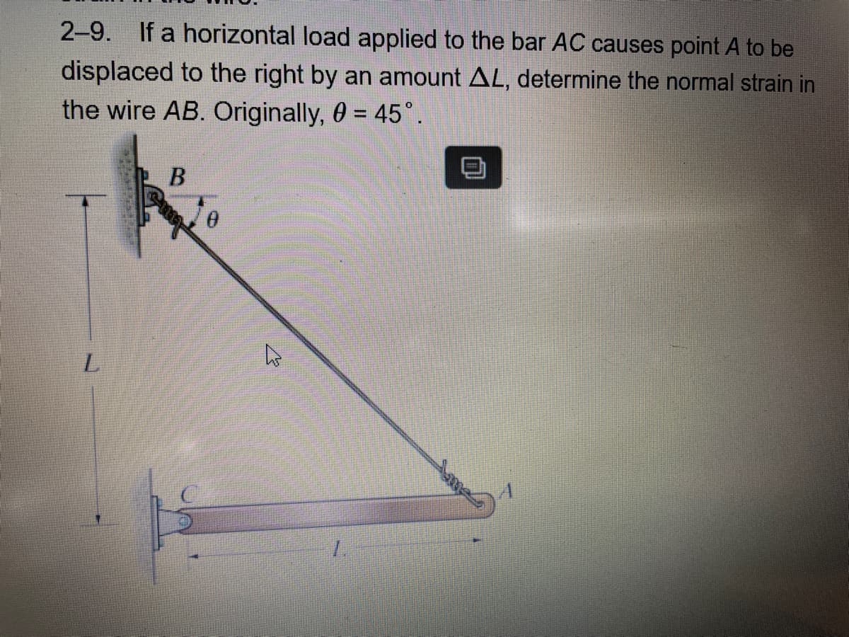 2-9. If a horizontal load applied to the bar AC causes point A to be
displaced to the right by an amount AL, determine the normal strain in
the wire AB. Originally, 0 = 45°
%3D
