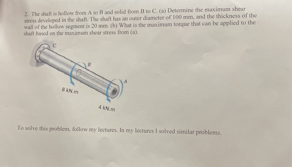 2. The shaft is hollow from A to B and solid from B to C. (a) Determine the maximum shear
stress developed in the shaft. The shaft has an outer diameter of 100 mm, and the thickness of the
wall of the hollow segment is 20 mm. (b) What is the maximum torque that can be applied to the
shaft based on the maximum shear stress from (a).
8 kN.m
4 kN.m
To solve this problem, follow my lectures. In my lectures I solved similar problems.
