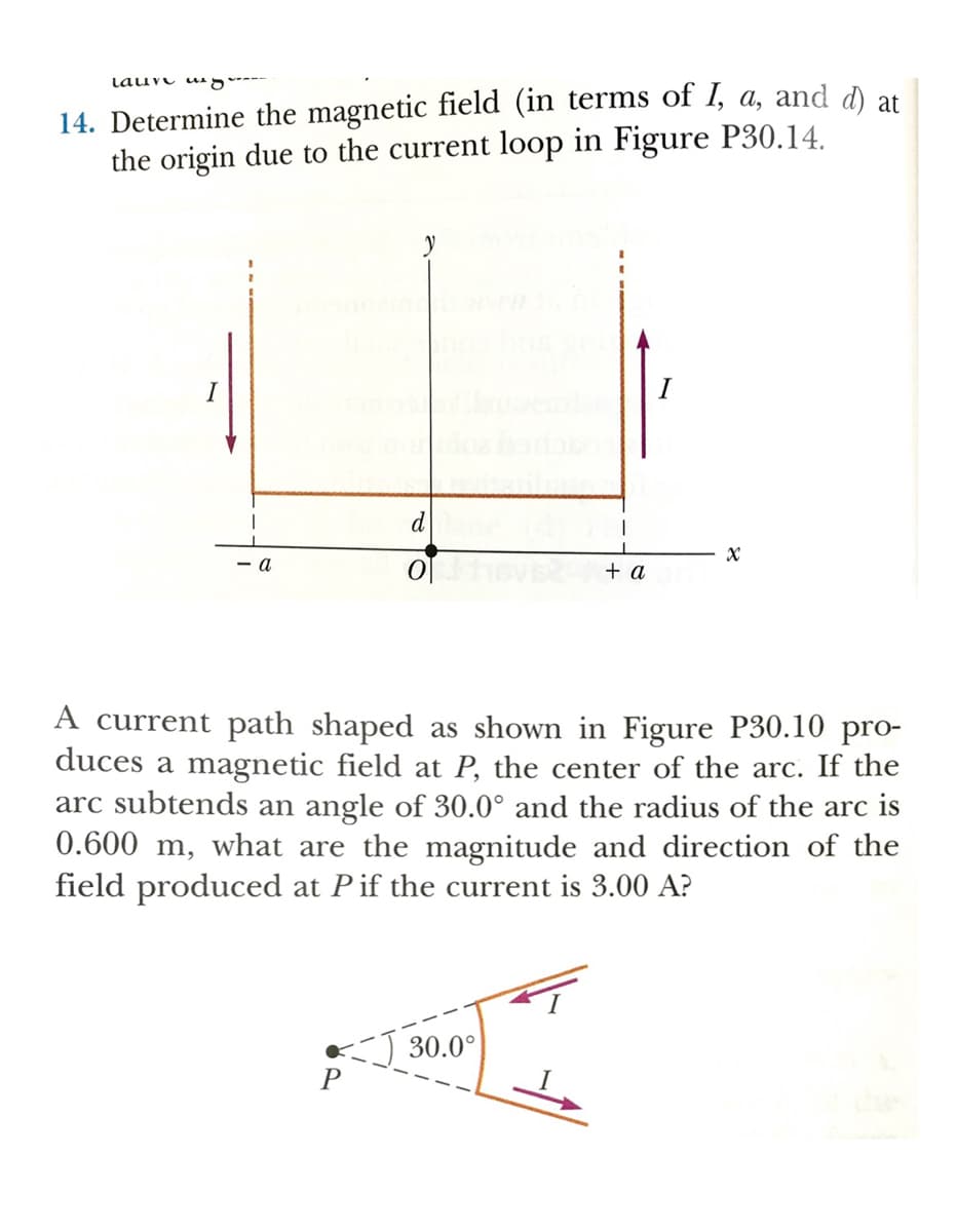 Lauve u g---
14. Determine the magnetic field (in terms of I, a, and d at
the origin due to the current loop in Figure P30.14.
I
I
d
- a
+ a
A current path shaped as shown in Figure P30.10 pro-
duces a magnetic field at P, the center of the arc. If the
arc subtends an angle of 30.0° and the radius of the arc is
0.600 m, what are the magnitude and direction of the
field produced at Pif the current is 3.00 A?
30.0°
P
