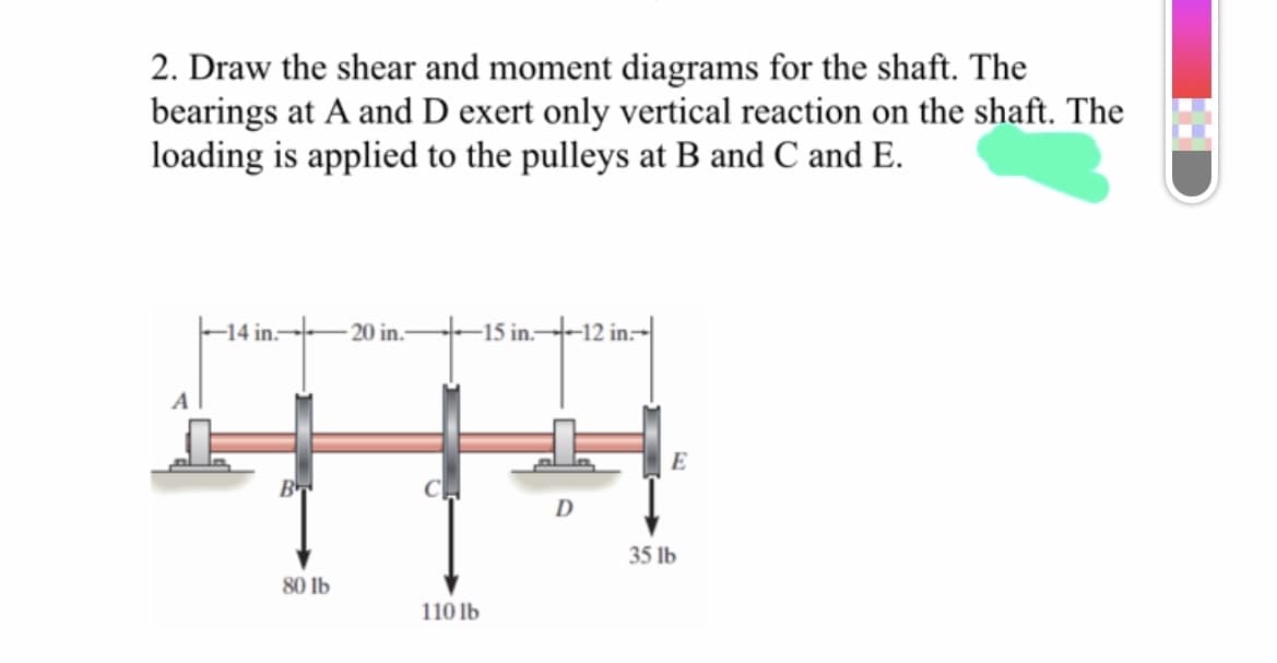 2. Draw the shear and moment diagrams for the shaft. The
bearings at A and D exert only vertical reaction on the shaft. The
loading is applied to the pulleys at B and C and E.
-14 in.--
20 in.-
-15 in-
-12 in-
E
B
35 lb
80 lb
110 lb
