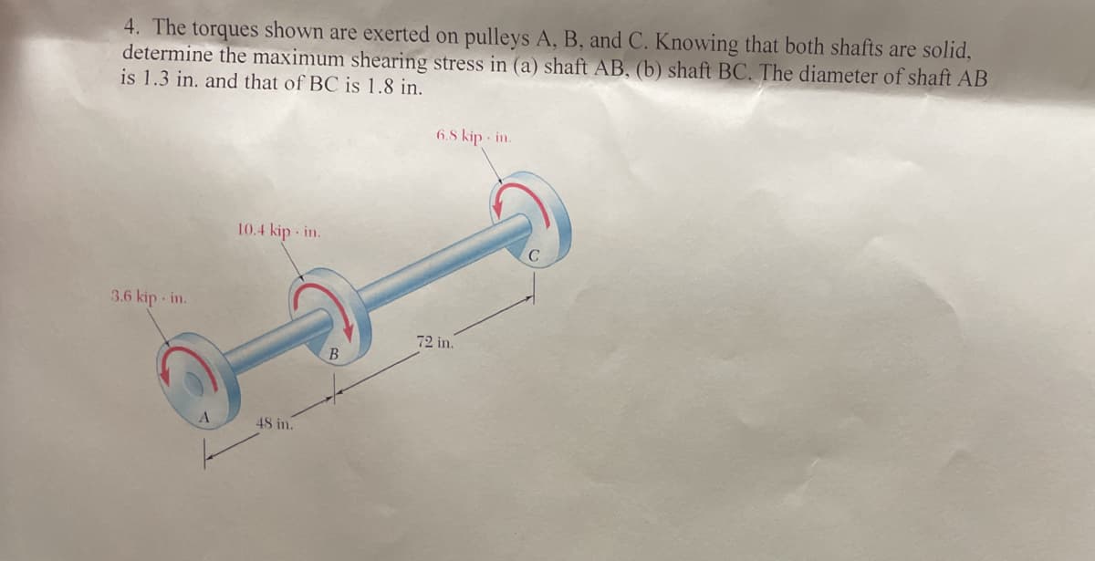 4. The torques shown are exerted on pulleys A, B, and C. Knowing that both shafts are solid,
determine the maximum shearing stress in (a) shaft AB, (b) shaft BC. The diameter of shaft AB
is 1.3 in. and that of BC is 1.8 in.
6.8 kip · in.
10.4 kip - in.
3.6 kip in.
72 in.
В
48 in.
