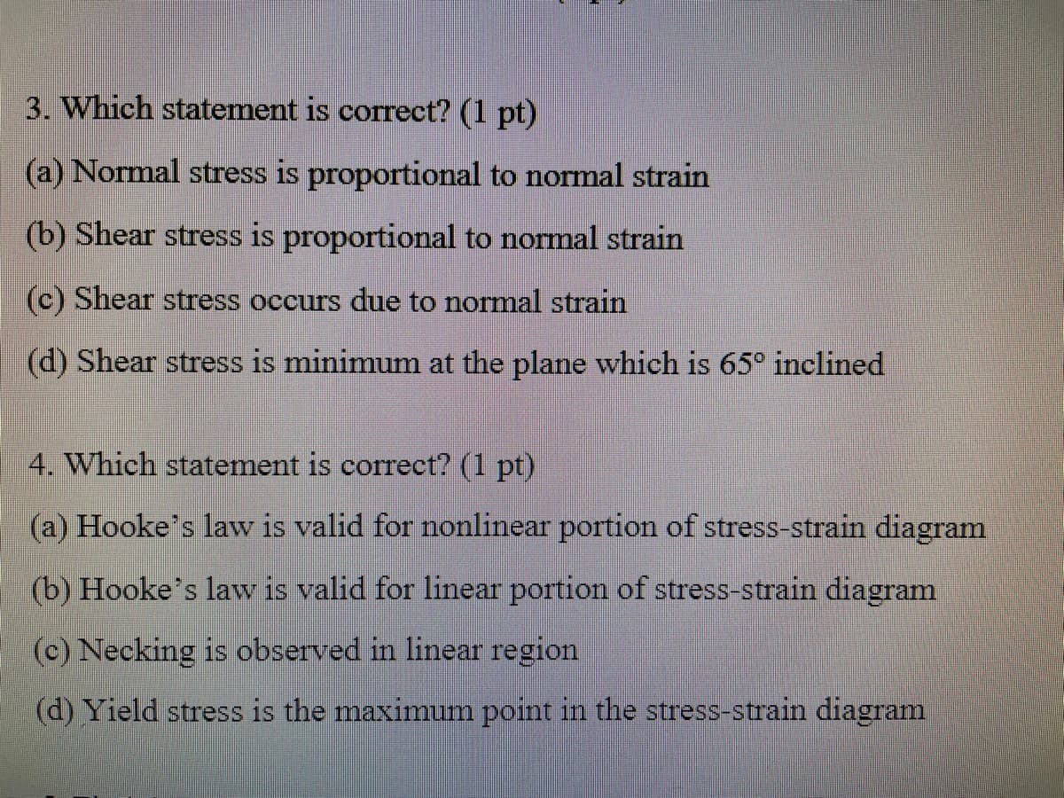 3. Which statement is correct? (1 pt)
(a) Normal stress is proportional to normal strain
(b) Shear stress is proportional to normal strain
(c) Shear stress occurs due to normal strain
(d) Shear stress is minimum at the plane which is 65° inclined
4. Which statement is correct? (1 pt)
(a) Hooke's law is valid for nonlinear portion of stress-strain diagram
(b) Hooke's law is valid for linear portion of stress-strain diagram
(c) Necking is observed in linear region
(d) Yield stress is the maximum point in the stress-strain diagram
