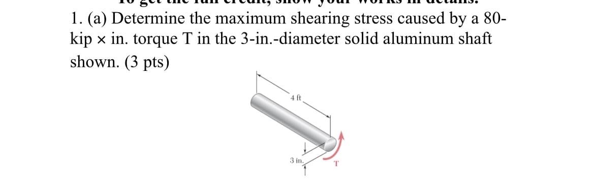 1. (a) Determine the maximum shearing stress caused by a 80-
kip x in. torque T in the 3-in.-diameter solid aluminum shaft
shown. (3 pts)
4 ft
3 in.
