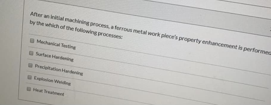 After an initial machining process, a ferrous metal work piece's property enhancement is performea
by the which of the following processes:
Mechanical Testing
Surface Hardening
Precipitation Hardening
Explosion Welding
Heat Treatment
