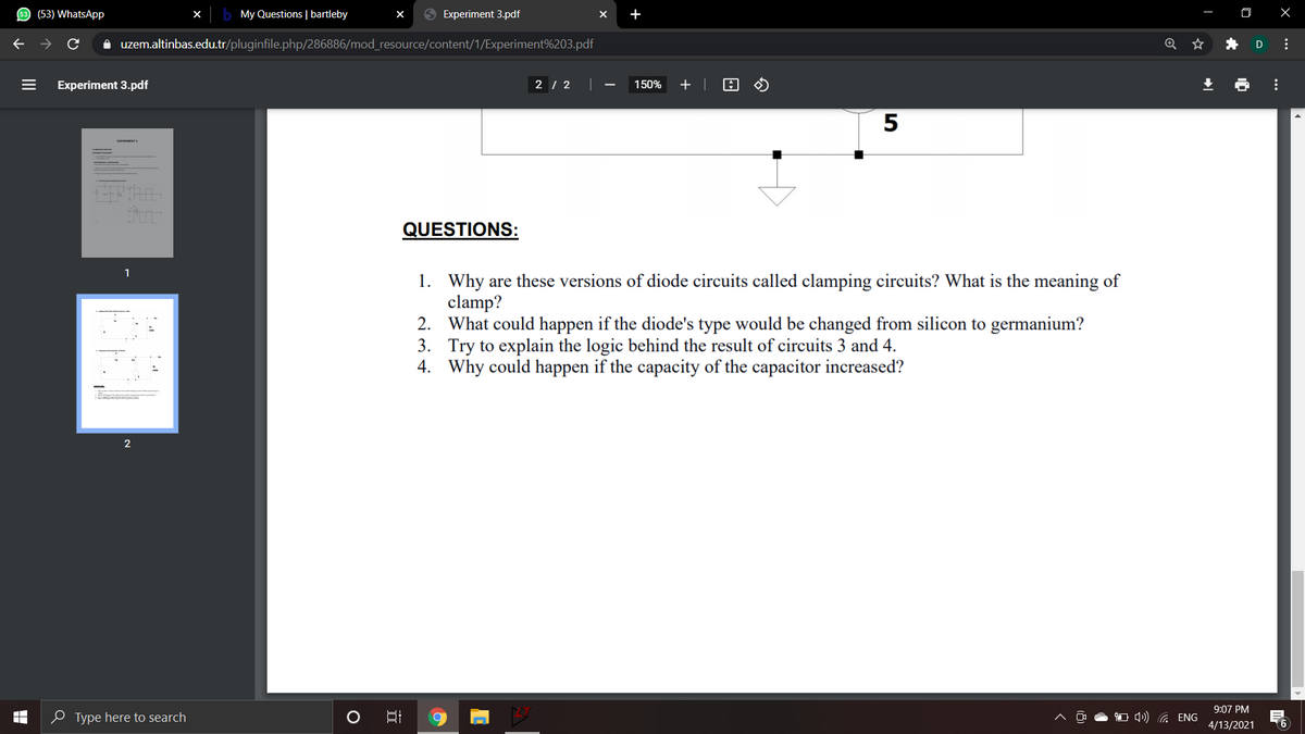 (53) WhatsApp
X
My Questions | bartleby
9 Experiment 3.pdf
+
口 X
A uzem.altinbas.edu.tr/pluginfile.php/286886/mod_resource/content/1/Experiment%203.pdf
D
Experiment 3.pdf
2 | 2
150%
+ |
5
QUESTIONS:
1
1. Why are these versions of diode circuits called clamping circuits? What is the meaning of
clamp?
2. What could happen if the diode's type would be changed from silicon to germanium?
3. Try to explain the logic behind the result of circuits 3 and 4.
4. Why could happen if the capacity of the capacitor increased?
2
9:07 PM
0 Type here to search
O 1) G ENG
4/13/2021
...
...
II
