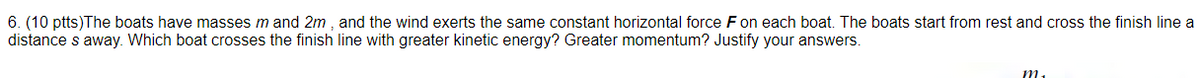 6. (10 ptts)The boats have masses m and 2m , and the wind exerts the same constant horizontal force Fon each boat. The boats start from rest and cross the finish line a
distance s away. Which boat crosses the finish line with greater kinetic energy? Greater momentum? Justify your answers.
