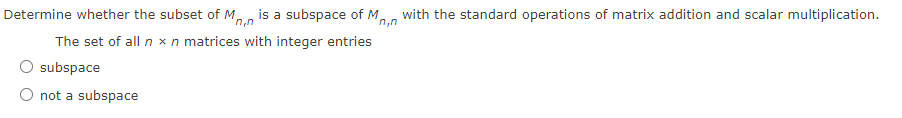 Determine whether the subset of M, is a subspace of M, with the standard operations of matrix addition and scalar multiplication.
n,n
n,n
The set of all n xn matrices with integer entries
O subspace
O not a subspace
