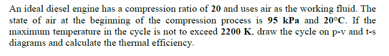 An ideal diesel engine has a compression ratio of 20 and uses air as the working fluid. The
state of air at the beginning of the compression process is 95 kPa and 20°C. If the
maximum temperature in the cycle is not to exceed 2200 K, draw the cycle on p-v and t-s
diagrams and calculate the thermal efficiency.
