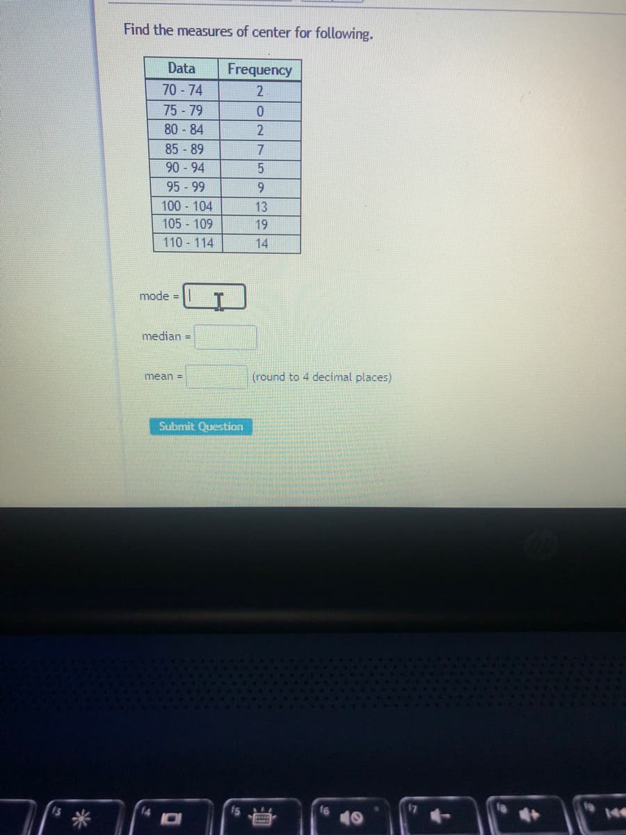 Find the measures of center for following.
Data
Frequency
70-74
75 -79
80 -84
85-89
90 94
95 - 99
9.
100 104
13
105 109
19
110 114
14
mode =
median =
mean =
(round to 4 decimal places)
Submit Question
14
f5
144
