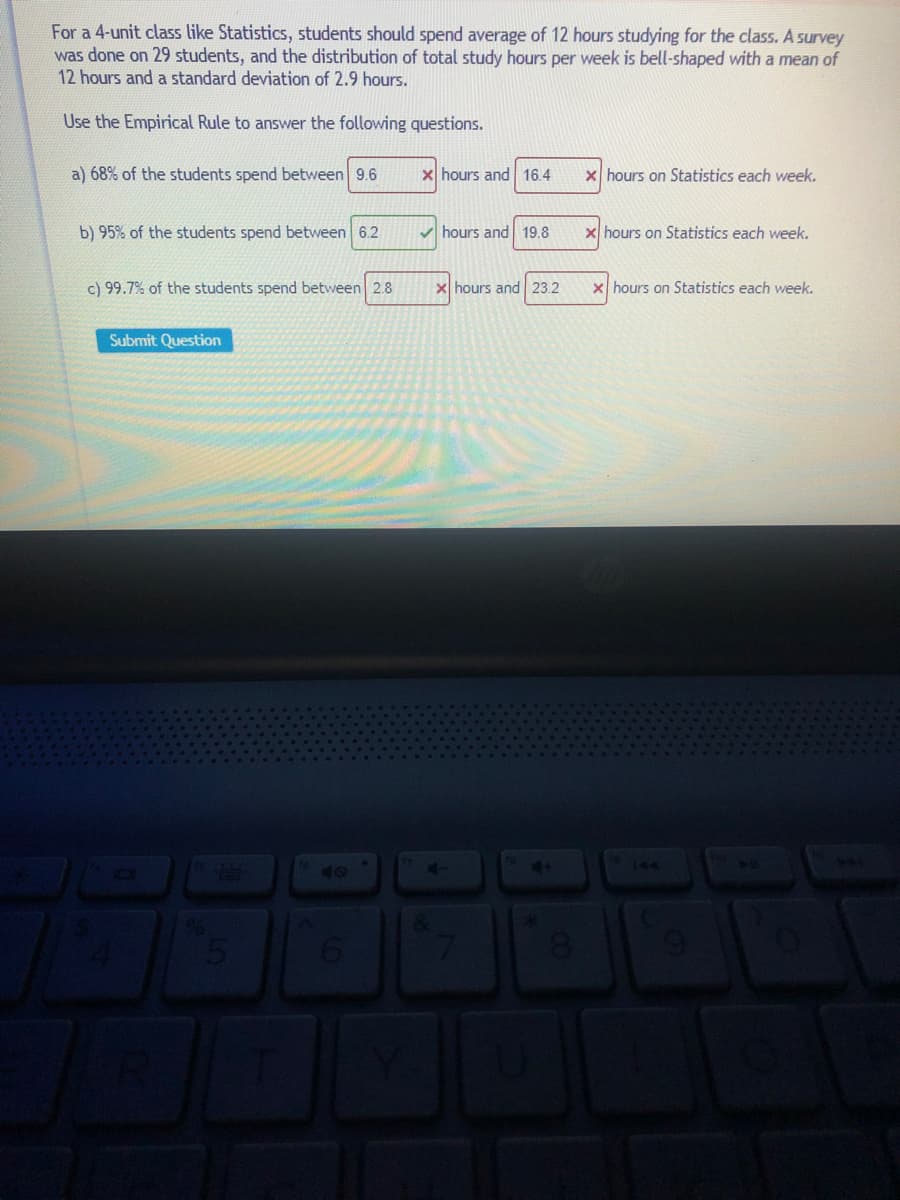 For a 4-unit class like Statistics, students should spend average of 12 hours studying for the class. A survey
was done on 29 students, and the distribution of total study hours per week is bell-shaped with a mean of
12 hours and a standard deviation of 2.9 hours.
Use the Empirical Rule to answer the following questions.
a) 68% of the students spend between 9.6
x hours and 16.4
X hours on Statistics each week.
b) 95% of the students spend between 6.2
V hours and 19.8
x hours on Statistics each week.
c) 99.7% of the students spend between 2.8
X hours and 23.2
x hours on Statistics each week.
Submit Question
144
