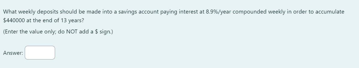 What weekly deposits should be made into a savings account paying interest at 8.9%/year compounded weekly in order to accumulate
$440000 at the end of 13 years?
(Enter the value only; do NOT add a $ sign.)
Answer: