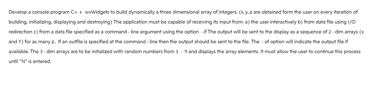 Develop a console program C++ wxWidgets to build dynamically a three dimensional array of integers. (x, y, z are obtained form the user on every iteration of
building, initializing, displaying and destroying) The application must be capable of receiving its input from: a) the user interactively b) from data file using 1/0
redirection c) from a data file specified as a command - line argument using the option - if The output will be sent to the display as a sequence of 2 - dim arrays (x
and Y) for as many z. If an outfile is specified at the command - line then the output should be sent to the file. The of option will indicate the output file if
available. The 3 - dim arrays are to be initialized with random numbers from 1 - 9 and displays the array elements. It must allow the user to continue this process
until "N" is entered.