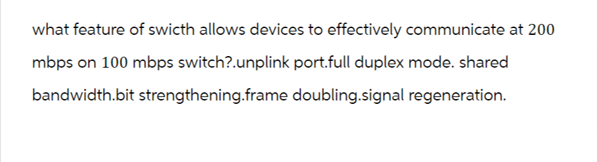 what feature of swicth allows devices to effectively communicate at 200
mbps on 100 mbps switch?.unplink port.full duplex mode. shared
bandwidth.bit strengthening.frame doubling.signal regeneration.