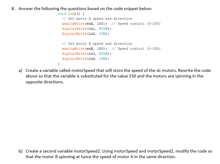 8. Answer the following the questions based on the code snippet below:
void loop () {
// Set motor A speed and direction
analogWrite (enA, 150); // Speed control (0-255)
digitalWrite (inl, HIGH);
digitalWrite (in2, LOW);
// Set motor B speed and direction
analogWrite (enB, 150); // Speed control (0-255)
digitalWrite (in3, HIGH);
digitalWrite (in4, LOW);
}
a) Create a variable called motorSpeed that will store the speed of the dc motors. Rewrite the code
above so that the variable is substituted for the value 150 and the motors are spinning in the
opposite directions.
b) Create a second variable motorSpeed 2. Using motorSpeed and motorSpeed2, modify the code so
that the motor B spinning at twice the speed of motor A in the same direction.