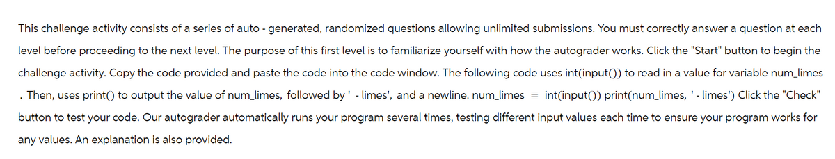 This challenge activity consists of a series of auto-generated, randomized questions allowing unlimited submissions. You must correctly answer a question at each
level before proceeding to the next level. The purpose of this first level is to familiarize yourself with how the autograder works. Click the "Start" button to begin the
challenge activity. Copy the code provided and paste the code into the code window. The following code uses int(input()) to read in a value for variable num_limes
Then, uses print() to output the value of num_limes, followed by' - limes', and a newline. num_limes int(input()) print(num_limes, ' - limes') Click the "Check"
button to test your code. Our autograder automatically runs your program several times, testing different input values each time to ensure your program works for
any values. An explanation is also provided.
=