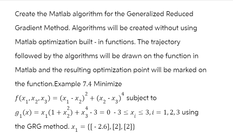 Create the Matlab algorithm for the Generalized Reduced
Gradient Method. Algorithms will be created without using
Matlab optimization built - in functions. The trajectory
followed by the algorithms will be drawn on the function in
Matlab and the resulting optimization point will be marked on
the function.Example 7.4 Minimize
2
4
ƒ(x₁₁x₂₁x₂) = (x₁ - x₂)² + (x₂ - x²)* subject to
4
9₁(x) = x₁(1 + x₂) + x² - 3 = 0 - 3 ≤ x₁ ≤ 3, i = 1, 2, 3 using
3
the GRG method. x₁ = {[-2.6], [2], [2]}