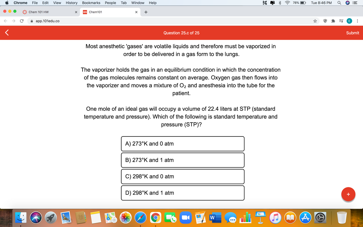 Chrome
File
Edit
View
History Bookmarks People Tab
Window
Help
78%
Tue 8:46 PM
Chem 101 HW
101 Chem101
+
app.101edu.co
E
Question 25.c of 25
Submit
Most anesthetic 'gases' are volatile liquids and therefore must be vaporized in
order to be delivered in a gas form to the lungs.
The vaporizer holds the gas in an equilibrium condition in which the concentration
of the gas molecules remains constant on average. Oxygen gas then flows into
the vaporizer and moves a mixture of O2 and anesthesia into the tube for the
patient.
One mole of an ideal gas will occupy a volume of 22.4 liters at STP (standard
temperature and pressure). Which of the following is standard temperature and
pressure (STP)?
A) 273°K and 0 atm
B) 273°K and 1 atm
C) 298°K and 0 atm
D) 298°K and 1 atm
+
PAGES
W
