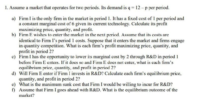 1. Assume a market that operates for two periods. Its demand is q = 12-p per period.
a) Firm I is the only firm in the market in period 1. It has a fixed cost of 1 per period and
a constant marginal cost of 6 given its current technology. Calculate its profit
maximizing price, quantity, and profit.
b) Firm E wishes to enter the market in the next period. Assume that its costs are
identical to Firm I's period 1 costs. Suppose that it enters the market and firms engage
in quantity competition. What is each firm's profit maximizing price, quantity, and
profit in period 2?
c) Firm I has the opportunity to lower its marginal cost by 2 through R&D in period 1
before Firm E enters. If it does so and Firm E does not enter, what is each firm's
equilibrium price, quantity, and profit in period 2?
d) Will Firm E enter if Firm I invests in R&D? Calculate each firm's equilibrium price,
quantity, and profit in period 2?
e) What is the maximum sunk cost that Firm I would be willing to incur for R&D?
f) Assume that Firm I goes ahead with R&D. What is the equilibrium outcome of the
market?