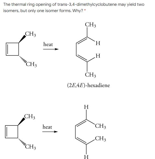 The thermal ring opening of trans-3,4-dimethylcyclobutene may yield two
isomers, but only one isomer forms. Why? *
CH3
CH3
H.
heat
...C
CH3
CH3
(2E,4E)-hexadiene
H
CH3
CH3
heat
.CH3
CH3
H
