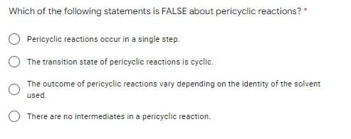 Which of the following statements is FALSE about pericyclic reactions? *
Pericyclic reactions occur in a single step.
The transition state of pericyclic reactions is cyclic.
The outcome of pericyclic reactions vary depending on the identity of the solvent
used.
O There are no intermediates in a pericyclic reaction.
