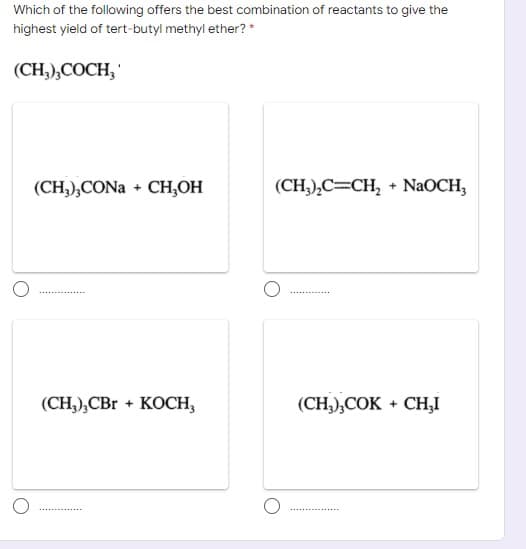 Which of the following offers the best combination of reactants to give the
highest yield of tert-butyl methyl ether? *
(CH),CОСH,
(CH),CONa + CH,ОН
(CH,),C=CH, + NAOCH,
(CH), CBr + KOСН,
(CH,),COK + CH,I
