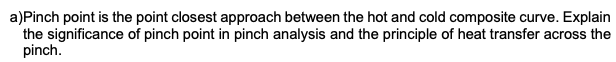 a)Pinch point is the point closest approach between the hot and cold composite curve. Explain
the significance of pinch point in pinch analysis and the principle of heat transfer across the
pinch.