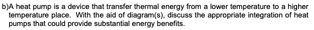 b)A heat pump is a device that transfer thermal energy from a lower temperature to a higher
temperature place. With the aid of diagram(s), discuss the appropriate integration of heat
pumps that could provide substantial energy benefits.