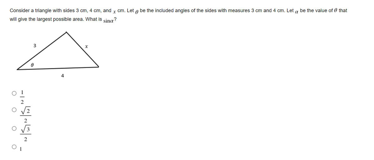 Consider a triangle with sides 3 cm, 4 cm, and x cm. Let a be the included angles of the sides with measures 3 cm and 4 cm. Let a be the value of 0 that
will give the largest possible area. What is sina?
4
2
1
